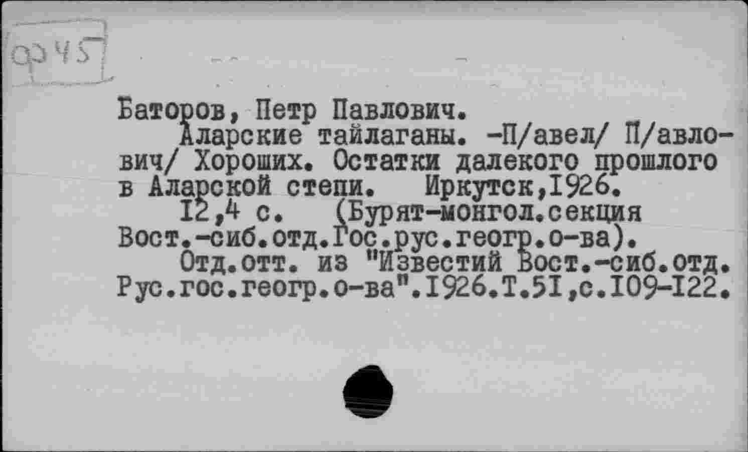 ﻿ÎC?4S1 ?■ - '
Баторов, Петр Павлович.
Аларекие тайлаганы. -П/авел/ п/авло-вич/ Хороших. Остатки далекого прошлого в Аларской степи.	Иркутск,1926.
12,4 с.	(Бурят-монгол.секция
Вост.-сиб.отд.Гос.рус.геогр.о-ва).
Отд. отт. из ’’Известий Вост.-сиб. отд. Рус.гос.геогр.о-ва".I926.Т.5I,с.I09-122.